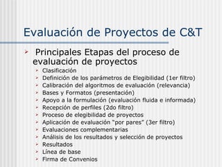 Evaluación de Proyectos de C&T Principales Etapas del proceso de evaluación de proyectos Clasificación Definición de los parámetros de Elegibilidad (1er filtro) Calibración del algoritmos de evaluación (relevancia) Bases y Formatos (presentación) Apoyo a la formulación (evaluación fluida e informada) Recepción de perfiles (2do filtro) Proceso de elegibilidad de proyectos Aplicación de evaluación “por pares” (3er filtro) Evaluaciones complementarias  Análisis de los resultados y selección de proyectos Resultados Línea de base Firma de Convenios 