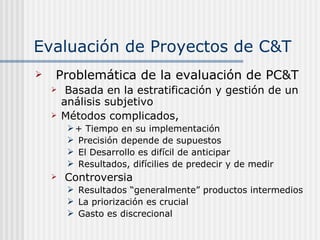 Evaluación de Proyectos de C&T Problemática de la evaluación de PC&T Basada en la estratificación y gestión de un análisis subjetivo Métodos complicados,  + Tiempo en su implementación Precisión depende de supuestos El Desarrollo es difícil de anticipar Resultados, difícilies de predecir y de medir Controversia Resultados “generalmente” productos intermedios La priorización es crucial Gasto es discrecional 