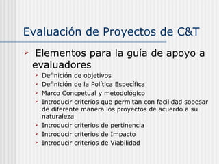 Evaluación de Proyectos de C&T Elementos para la guía de apoyo a evaluadores Definición de objetivos Definición de la Política Específica Marco Concpetual y metodológico Introducir criterios que permitan con facilidad sopesar de diferente manera los proyectos de acuerdo a su naturaleza Introducir criterios de pertinencia Introducir criterios de Impacto Introducir criterios de Viabilidad 
