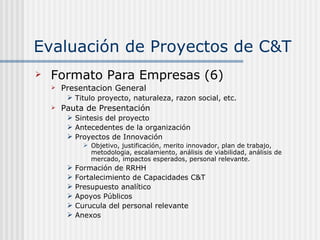 Evaluación de Proyectos de C&T Formato Para Empresas (6) Presentacion General Titulo proyecto, naturaleza, razon social, etc. Pauta de Presentación Sintesis del proyecto Antecedentes de la organización Proyectos de Innovación Objetivo, justificación, merito innovador, plan de trabajo, metodologia, escalamiento, análisis de viabilidad, análisis de mercado, impactos esperados, personal relevante. Formación de RRHH  Fortalecimiento de Capacidades C&T Presupuesto analítico Apoyos Públicos Curucula del personal relevante Anexos 