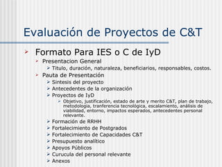 Evaluación de Proyectos de C&T Formato Para IES o C de IyD Presentacion General Titulo, duración, naturaleza, beneficiarios, responsables, costos. Pauta de Presentación Sintesis del proyecto Antecedentes de la organización Proyectos de IyD Objetivo, justificación, estado de arte y merito C&T, plan de trabajo, metodologia, tranferencia tecnológica, escalamiento, análisis de viabilidad, entorno, impactos esperados, antecedentes personal relevante. Formación de RRHH  Fortalecimiento de Postgrados Fortalecimiento de Capacidades C&T Presupuesto analítico Apoyos Públicos Curucula del personal relevante Anexos 