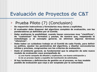 Evaluación de Proyectos de C&T Prueba Piloto (7) (Conclusion) Se requerirán instructivos y formularios muy claros y explícitos.  El evaluador debe disponer del algoritmo completo de evaluación, con los ponderadores ya definidos por el Comité. Debe analizarse la posibilidad, cuando hayan concursos muy “científicos”, de “customizar” las formatos y pautas, de manera que, respetando la metodología y el concepto general, se eliminen algunos términos “ofensivos”. Debe haber un cuidadoso trabajo en el Comité de cada Fondo, para definir su política, ajustar los parámetros del algoritmo, y diseñar convocatorias nítidas y precisas, congruentes con los criterios de evaluación. Dado el ambiente general, es fundamental que la adopción de este nuevo modelo de evaluación vaya acompañado de  a) una fuerte campaña de difusión y explicación, con buena anticipación y b) de un proceso rápido y expedito de tramitación de solicitudes.  Si hay tardanzas y deficiencias de gestión en el proceso, no hay modelo posible de evaluación que vaya a ser aceptado por la comunidad.   