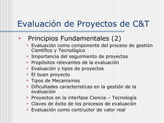 Evaluación de Proyectos de C&T Principios Fundamentales (2) Evaluación como componente del proceso de gestión Científico y Tecnológico Importancia del seguimiento de proyectos Propósitos relevantes de la evaluación Evaluación y tipos de proyectos El buen proyecto Tipos de Mecanismos Dificultades caracteristicas en la gestión de la evaluación Proyectos en la interfase Ciencia – Tecnología Claves de éxito de los procesos de evaluación Evaluación como contructor de valor real 