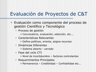 Evaluación de Proyectos de C&T Evaluación como componente del proceso de gestión Científico y Tecnológico Proceso de gestión Convocatorio, evaluación, selección, etc...  Caracteristicas Relevantes Define políticas, orienta, asigna recursos Dinámicas Diferentes Sistema abierto - cerrado Fase del ciclo CTI Nivel de incertidumbre – factores controlantes Requerimientos Principales Permanencia – Credibilidad – Confiabilidad etc... 