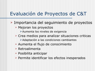 Evaluación de Proyectos de C&T Importancia del seguimiento de proyectos Mejoran los proyectos Aumenta los niveles de exigencia Crea medios para analizar situaciones criticas Adaptación a las condiciones cambiantes Aumenta el flujo de conocimiento Retroalimenta Posibilita anticipar  Permite identificar los efectos inesperados 