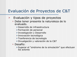Evaluación de Proyectos de C&T Evaluación y tipos de proyectos Debe tener presente la naturaleza de lo evaluado.  Desarrollo de infraestructura Formación de personal Investigación y Desarrollo Innovación tecnológica Tranferencia de tecnología Divualgación y valoración de la C&T Desafío: Superar el “sindrome de la simulación” que efectuan los actores 