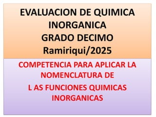 EVALUACION DE QUIMICA
INORGANICA
GRADO DECIMO
Ramiriqui/2025
COMPETENCIA PARA APLICAR LA
NOMENCLATURA DE
L AS FUNCIONES QUIMICAS
INORGANICAS
 