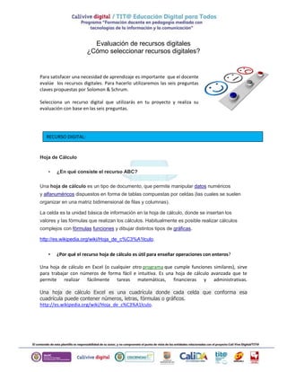 Evaluación de recursos digitales
¿Cómo seleccionar recursos digitales?
Para satisfacer una necesidad de aprendizaje es importante que el docente
evalúe los recursos digitales. Para hacerlo utilizaremos las seis preguntas
claves propuestas por Solomon & Schrum.
Selecciona un recurso digital que utilizarás en tu proyecto y realiza su
evaluación con base en las seis preguntas.
Hoja de Cálculo
• ¿En qué consiste el recurso ABC?
Una hoja de cálculo es un tipo de documento, que permite manipular datos numéricos
y alfanuméricos dispuestos en forma de tablas compuestas por celdas (las cuales se suelen
organizar en una matriz bidimensional de filas y columnas).
La celda es la unidad básica de información en la hoja de cálculo, donde se insertan los
valores y las fórmulas que realizan los cálculos. Habitualmente es posible realizar cálculos
complejos con fórmulas funciones y dibujar distintos tipos de gráficas.
http://es.wikipedia.org/wiki/Hoja_de_c%C3%A1lculo.
• ¿Por qué el recurso hoja de cálculo es útil para enseñar operaciones con enteros?
Una hoja de cálculo en Excel (o cualquier otro programa que cumple funciones similares), sirve
para trabajar con números de forma fácil e intuitiva. Es una hoja de cálculo avanzada que te
permite realizar fácilmente tareas matemáticas, financieras y administrativas.
Una hoja de cálculo Excel es una cuadrícula donde cada celda que conforma esa
cuadrícula puede contener números, letras, fórmulas o gráficos.
http://es.wikipedia.org/wiki/Hoja_de_c%C3%A1lculo.
RECURSO DIGITAL:
 