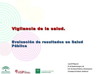Vigilancia de   l a salud. Evaluación de resultados en Salud Pública José Mª Mayoral  Sº de Epidemiología y SL D.G. De Salud Pública y Participación Consejería de Salud. Andalucía 