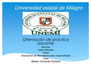 Universidad estatal de Milagro




    Orientación de practica
           docente
                     Alumna:
                  Helen Morales
                      Tema:
   Evaluación de Resultados para el aprendizaje
                      Tutor:
            Master: Fernando Pacheco
 