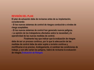 REVISIÓN DEL PLAN El plan de actuación debe de revisarse antes de su implantación, considerando: - Sí los nuevos sistemas de control de riesgos conducirán a niveles de riesgo aceptables. - Si los nuevos sistemas de control han generado nuevos peligros. - La opinión de los trabajadores afectados sobre la necesidad y la operatividad de las nuevas medidas de control.              Finalmente hay que indicar que la evaluación de riesgos debe de ser un proceso continuo, por lo que la adecuación de las medidas de control debe de estar sujeta a revisión continua y mortificarse si es preciso. Análogamente, sí cambian las condiciones de trabajo, y con ello varían los peligros, habrá de revisarse la evaluación de riesgos. Evaluación de Riesgos   