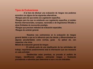 Tipos de Evaluaciones               A la hora de efectuar una evaluación de riesgos nos podemos encontrar con alguna de las siguientes alternativas: Riesgos para los que existe una Legislación específica.  Riesgos para los que no existiendo una Legislación especifica, sí existen Normas internacionales, europeas, nacionales o de Organismos Oficiales u otras Entidades de reconocido prestigio.  Riesgos que precisan métodos de evaluación especiales.  Riesgos de carácter general.                            Nosotros nos centraremos en la evaluación de riesgos general debido a que es la referencia para las demás y diferenciándose en algunas peculiaridades como normas, guías   ha aplicar etc. con respectos a las otras. Método de evaluación general de riesgos              El método parte de una clasificación de las actividades del trabajo, requiriendo posteriormente toda la información que sea necesaria en cada actividad.              Establecidas estas premisas, se procede al análisis de riesgos, identificando peligros, estimando riesgos y finalmente procediendo a valorarlos para determinar si son o no son tolerables. 