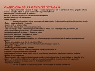 CLASIFICACIÓN DE LAS ACTIVIDADES DE TRABAJO               Es el paso preliminar a la evaluación de riesgos y consiste en preparar una lista de actividades de trabajo agrupadas de forma racional y manejable. A título de ejemplo las actividades se pueden clasificar en: •  Áreas externas a las instalaciones de la empresa. • Etapas en el proceso de producción o en el suministro de un servicio. • Trabajos planificados y de mantenimiento. • Tareas definidas.              Seguidamente, se deberá obtener para cada una de las actividades el máximo de información posible, como por ejemplo: - Tareas a realizar, su duración y frecuencia. - Lugares donde se realiza el trabajo. - Quien realiza el trabajo, tanto permanente como ocasional. - Otras personas que pueden ser afectadas por las actividades del trabajo, como por ejemplo visitas, subcontratas, etc. - Formación de los trabajadores sobre la ejecución de las tareas. - Procedimientos escritos de trabajo, y o permisos de trabajo. - Instalaciones, maquinaria, y equipos que se utilizan. - Herramientas manuales movidas a motor. - Instrucciones de fabricantes y suministradores para el funcionamiento y mantenimiento, tanto de la planta como de maquinaria y equipos. - Tamaño, forma, carácter, peso, etc., de materiales a utilizar. - Distancia y altura a las que han de moverse de forma manual materiales, productos, etc. - Energías que se utilizan. - Sustancias y productos utilizados y generados. - Estado físico de las sustancias utilizadas, como gases, vapores, liquido, polvo, etc. - Contenido y recomendaciones de los etiquetados. - Requisitos de la legislación vigente sobre la forma de hacer el trabajo, Instalaciones, maquinaria y sustancias empleadas. - Medidas de control existentes. - Datos recopilados sobre accidentes, incidentes, enfermedades profesionales derivadas de la actividad que se desarrolla, de los equipos y de las sustancias utilizadas. La recopilación de datos se efectuara tanto dentro como fuera de la organización. - Datos sobre evaluaciones de riesgos que se han efectuado anteriormente. - Organización del trabajo               Esta lista no pretende ser exhaustiva, y en cada caso requerirá el ser ampliada o modificada. 