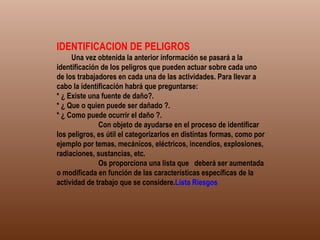 IDENTIFICACION DE PELIGROS              Una vez obtenida la anterior información se pasará a la identificación de los peligros que pueden actuar sobre cada uno de los trabajadores en cada una de las actividades. Para llevar a cabo la identificación habrá que preguntarse: * ¿ Existe una fuente de daño?. * ¿ Que o quien puede ser dañado ?. * ¿ Como puede ocurrir el daño ?.              Con objeto de ayudarse en el proceso de identificar los peligros, es útil el categorizarlos en distintas formas, como por ejemplo por temas, mecánicos, eléctricos, incendios, explosiones, radiaciones, sustancias, etc.              Os proporciona una lista que  deberá ser aumentada o modificada en función de las características específicas de la actividad de trabajo que se considere. Lista Riesgos 