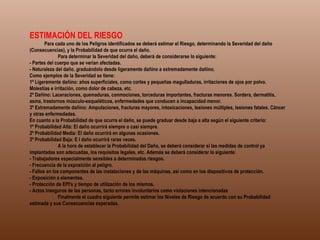 ESTIMACIÓN DEL RIESGO               Para cada uno de los Peligros identificados se deberá estimar el Riesgo, determinando la Severidad del daño (Consecuencias), y la Probabilidad de que ocurra el daño.              Para determinar la Severidad del daño, deberá de considerarse lo siguiente: - Partes del cuerpo que se verían afectadas. - Naturaleza del daño, graduándolo desde ligeramente dañino a extremadamente dañino. Como ejemplos de la Severidad se tiene: 1º Ligeramente dañino: años superficiales, como cortes y pequeñas magulladuras, irritaciones de ojos por polvo. Molestias e irritación, como dolor de cabeza, etc. 2º Dañino: Laceraciones, quemaduras, conmociones, torceduras importantes, fracturas menores. Sordera, dermatitis, asma, trastornos músculo-esqueléticos, enfermedades que conducen a incapacidad menor. 3º Extremadamente dañino: Amputaciones, fracturas mayores, intoxicaciones, lesiones múltiples, lesiones fatales. Cáncer y otras enfermedades. En cuanto a la Probabilidad de que ocurra el daño, se puede graduar desde baja a alta según el siguiente criterio: 1º Probabilidad Alta: El daño ocurrirá siempre o casi siempre. 2º Probabilidad Media: El daño ocurrirá en algunas ocasiones. 3º Probabilidad Baja: E l daño ocurrirá raras veces.              A la hora de establecer la Probabilidad del Daño, se deberá considerar si las medidas de control ya implantadas son adecuadas, los requisitos legales, etc. Además se deberá considerar lo siguiente: - Trabajadores especialmente sensibles a determinados riesgos. - Frecuencia de la exposición al peligro. - Fallos en los componentes de las instalaciones y de las máquinas, así como en los dispositivos de protección. - Exposición a elementos. - Protección de EPI's y tiempo de utilización de los mismos. - Actos inseguros de las personas, tanto errores involuntarios como violaciones intencionadas              Finalmente el cuadro siguiente permite estimar los Niveles de Riesgo de acuerdo con su Probabilidad estimada y sus Consecuencias esperadas. 