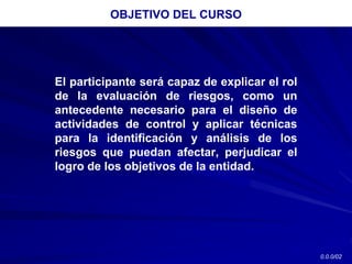El participante será capaz de explicar el rol
de la evaluación de riesgos, como un
antecedente necesario para el diseño de
actividades de control y aplicar técnicas
para la identificación y análisis de los
riesgos que puedan afectar, perjudicar el
logro de los objetivos de la entidad.
OBJETIVO DEL CURSO
0.0.0/02
 
