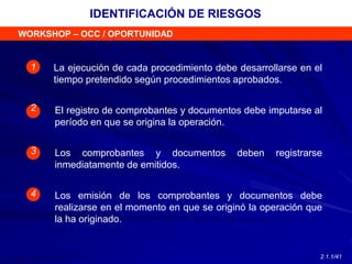 WORKSHOP – OCC / OPORTUNIDAD
La ejecución de cada procedimiento debe desarrollarse en el
tiempo pretendido según procedimientos aprobados.
El registro de comprobantes y documentos debe imputarse al
período en que se origina la operación.
1
2
3
4
Los comprobantes y documentos deben registrarse
inmediatamente de emitidos.
Los emisión de los comprobantes y documentos debe
realizarse en el momento en que se originó la operación que
la ha originado.
IDENTIFICACIÓN DE RIESGOS
2.1.1/41
 