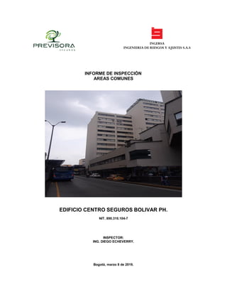 INGERSA
INGENIERIA DE RIESGOS Y AJUSTES S.A.S
INFORME DE INSPECCIÓN
AREAS COMUNES
EDIFICIO CENTRO SEGUROS BOLIVAR PH.
NIT. 890.310.104-7
INSPECTOR:
ING. DIEGO ECHEVERRY.
Bogotá, marzo 8 de 2019.
 