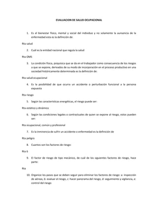 EVALUACION DE SALUD OCUPACIONAL <br />Es el bienestar físico, mental y social del individuo y no solamente la aunsencia de la enfermedad esta es la definición de:<br />Rta salud  <br />Cuál es la entidad nacional que regula la salud <br />Rta OMS <br />La condición física, psiquisica que se da en el trabajador como consecuencia de los riesgos a que se expone, derivados de su modo de incorporación en el proceso productivo en una sociedad históricamente determinada es la definición de: <br />Rta salud ocupacional <br />Es la posibilidad de que ocurra un accidente o perturbación funcional a la persona expuesta <br />Rta riesgo <br />Según las características energéticas, el riesgo puede ser:<br />Rta estático y dinámico <br />Según las condiciones legales o contractuales de quien se expone al riesgo, estos pueden ser:<br />Rta ocupacional, común y profesional <br />Es la inminencia de sufrir un accidente o enfermedad es la definición de <br />Rta peligro <br />Cuantos son los factores de riesgo:<br />Rta 6<br />El factor de riesgo de tipo mecánico, de cuál de los siguientes factores de riesgo, hace parte:<br />Rta <br />Organice los pasos que se deben seguir para eliminar los factores de riesgo: a: inspección de aéreas, b: evaluar el riesgo, c: hacer panorama del riesgo, d: seguimiento y vigilancia, e: control del riesgo <br />Rta A, C, B, E, D<br />El mapa de los factores de riesgo se inicia en el mismo momento de la inspección, sirve para:<br />Rta todas las anteriores<br />Relacione las columnas <br />Extintores                                                                      clase de fuego<br />               Agente extintor de agua                                            clase a <br />              Gas carbónico                                                               clase b <br />              Polvo químico seco                                              clase c <br />El diamante de peligro se usa para marcar los productos químicos con esto vemos los grados de riesgo que el producto posee cada color tiene información. Apareje el color con la información <br />Informacióncolor<br />          <br />             Inflamabilidad                                                              blanco   <br />            Información adicionalazul <br />           Riesgo para la salud amarrillo <br />           Reactivo/estabilidad rojo<br />Defina copaso y diga su función: es un organismo de promoción y vigilancia de las normas y reglamentos de Salud Ocupacional dentro de la empresa.<br />Cual no es el objetivo de la ergonomía <br />Rta aumentar la productividad <br />Las normas legales de riesgo profesionales son aplicables a:<br />Rta todos los miembros de la empresa<br />El reglamento de higiene y seguridad industrial es:<br />Rta un documento legal que establece la empresa para regular las condiciones de higiene y seguridad en la ejecución de las labores }<br />El programa de salud ocupacional de la empresa constituye:<br />Rta uno de los pilares fundamentales en la aplicación de seguridad e higiene industrial tendientes a evitar y prevenir los accidentes de trabajo <br />Un factor de riesgo es: <br />Rta la existencia de una accidenté o enfermedad profesional que se produce como consecuencia directa del trabajo o labor desempeñada <br />Quienes sean miembros de la brigada de emergencia de la empresa, deben:<br />Rta estar enterados en el plan de emergencia por lo tanto deben conocer las instalaciones rutas de evacuación alarmas extinción de incendios rescate y salvamento <br />Una condición segura de trabajo cumple:<br />Rta administración y control de factores de riesgo en ambientes de trabajo sanos y agradables <br />Los residuos de la actividad empresarial hacen referencia a : <br />Rta elementos residuales del proceso productivo ajustados a normas legales <br />Sistema general de riesgos profesionales se define como:<br />Rta es el grupo de entidades ya seas públicas o privadas leyes y procedimientos encaminados auxiliar proteger y atender a los trabajadores colombianos que tienen probabilidades de ser víctimas de los efectos de las enfermedades y accidentes que puedan ocurrirles <br />Organizaciones privadas que la empresa debe contratr para que en caso de accidenté o una enfermedad producida en el trabajo esta de una ayude monetaria al trabajador que ha sufrido dicho accidente. esta definición corresponde a:<br />Rta arp <br />Cuidar y salvaguardar la integridad física del trabajadores es una función de:<br />Rta sistema general de riesgos profesionales<br />De acuerdo a la norma de seguridad en una empresa de construcción cual de los siguientes elementos de protección satisfacen la norma:<br />Rta tapa oídos, casco, botas de seguridad, guantes de nitrilo, carnazao látex, overol, arnés<br />Es una ciencia que busca mejorar y proteger la salud física mental y sacial del paciente y espiritual se los trabajadores en sus puestos de trabajo repercutiendo positivamente en la empresa.<br />Rta salud ocupacional <br />De la matriz de peligro de una institución educativa se contemplan los siguientes factores de riesgo:<br />Rta riesgo psicosocial, riesgo ergonómico, riesgo locativo<br />Los pictogramas o señales que indican los materiales peligroso se representan a través de:<br />Rta rombo<br />Insalubridad locativa y ambiental deficiente se define como:<br />Rta son aquellos factores de riesgo que se caracterizan por ser fuente de molestias o de posibles enfermedades para el trabajador debido al deficiente servicio falta o estado inadecuado de sanidad locativa y ambiental deficientes.<br />Son todos aquellos factores que pueden causar accidentes y perdida de capitales por el inadecuado uso o mal estado de funcionamiento o falta de protección en los equipos materiales instalaciones o el ambiente corresponde a la siguiente definición:<br />Rta productores de inseguridad<br />Accidente de trabajo es: <br />Rta toda aquella lesión personal que el trabajador sufre con ocasión o por consecuencia del trabajo ejecutado por cuenta ajena. Los accidentes siempre son causados<br />Consiste en estudiar las áreas de desempeño de trabajo después observar cuales son los posibles riesgos evaluar que tan peligrosos pueden ser y por ultimo dar un control a este.es una definición que corresponde a:<br />Rta la prevención de los factores de riesgo ocupacionales<br />Explique la teoría del tetraedro<br />Esta teoría dice que existe tres factores relacionados entre si y que de esta relación sale un cuarto factor la relación se establece en:<br />Combustibilidad, fuego, calor y redacción de cadena<br />Explique la teoría del triangulo de fuego <br />Esta teoría dice únicamente el fuego se divide en tres partes <br />Combustibilidad, fuego y calor<br />Para que se hace un panorama de riesgo <br />Rta para mirar los puntos más frágiles de la empresa<br />Cuales son las principales elementos involucrados en la operación total de la empresa que generan riesgos<br />Rta la gente, materiales <br />Como se clasifican los químicos<br />Rta se clasifican según su peso sus pasos su forma de pesar y molaridaes<br />Que información tienen las hojas de seguridad de producto (msds)<br />Rta son para enviar justificaciones<br />Cuál es la practica más indicada para verificar que tiene la sustancia a transportar<br />Rta la práctica más indicada para ello es saber que se transporta mediante mensajes<br />.<br />