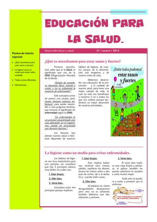 Educación para
                                la salud.
                             Desarrollo físico y salud                            21 / enero / 2013
Puntos de interés
especial:

 ¿Qué necesitamos para      ¿Qué es necesitamos para estar sanos y fuertes?
  estar sanos y fuertes?
                                       Primero necesita-      hábitos de higiene, de nues-
 La higiene como un         mos saber que es la Salud, el    tro cuerpo, de la alimenta-
  medio para evitar enfer-   significado que nos da la        ción que tengamos y de
  medades.                   OMS (Organización Mundial        nuestro estilo de vida.
                             de la Salud):
 Todos somos diferentes.                                               Debemos desarro-
                                       “Estado de comple-     llar una educación de la pre-
 Alimentación.              to bienestar físico, mental y    vención     y el cuidado de
                             social, y no es solamente la     nuestra salud, para tener una
                             ausencia de enfermedad”.         mejor calidad de vida, la
                                                              cual no solo nos beneficiara
                                      Este concepto como
                                                              a nosotros si no a todos los
                             tal parece una utopía, pero
                                                              que nos rodean porque ten-
                             ¿acaso siempre estamos en-
                                                              dremos un mejor desarrollo
                             fermos?, para poder respon-
                                                              de nuestras actividades,
                             der a esta pregunta tenemos
                             que conocer el significado de
                             enfermedad según la OMS:
                                      “La enfermedad es
                             un proceso caracterizado por
                             una alteración en el organis-
                             mo, puede ser provocado
                             por diversos factores”.
                                      Los factores que
                             afectan nuestra salud o bien-
                             estar dependen de nuestros




                             La higiene como un medio para evitar enfermedades.
                                      Los hábitos de higie-      1. Estar limpio:                     3. Verse bien:
                             ne son muy importantes para
                                                                        Esto implica bañar-               El verse bien impli-
                             una persona, yo considero
                                                              nos, lavarnos cara, manos,         ca usar ropa limpia y peinar-
                             que hay 3 principios básicos
                                                              cabello, cepillarse los dientes,   se, al aplicar también los
                             muy fáciles los cuales son:
                                                              lavarse las manos antes y des-     puntos anteriores te ayudara
                                 1. Estar limpio.             pués de comer, de ir al sanita-    a verte mucho mejor.
                                                              rio y cuando estén sucias..
                                 2. Oler bien.                                                            Todo esto te ayuda-
                                                                  2. Oler bien:                  ra a evitar y prevenir que te
                                 3. Verse bien.
                                                                                                 enfermes.
                                                                      Al bañarse los olores
                                      Considero estos tres
                                                              desagradables desaparecen
                             principios porque implican:
                                                              pero esto no es suficiente,
                                                              también debemos usar des-
                                                              odorante y perfume.
 