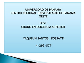 UNIVERSIDAD DE PANAMA
CENTRO REGIONAL UNIVERSITARIO DE PANAMA
OESTE
POST
GRADO EN DOCENCIA SUPERIOR
YAQUELIN SANTOS FOSSATTI
4-292-577
 