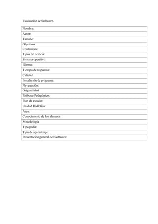 Evaluación de Software.

Nombre:
Autor:
Tamaño:
Objetivos:
Contenidos:
Tipos de licencia:
Sistema operativo:
Idioma:
Tiemp...