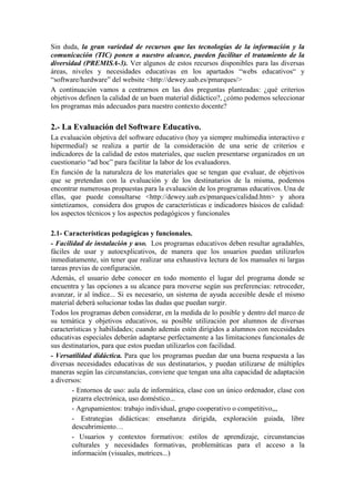 Sin duda, la gran variedad de recursos que las tecnologías de la información y la
comunicación (TIC) ponen a nuestro alcance, pueden facilitar el tratamiento de la
diversidad (PREMISA-3). Ver algunos de estos recursos disponibles para las diversas
áreas, niveles y necesidades educativas en los apartados “webs educativos“ y
“software/hardware” del website <http://dewey.uab.es/pmarques/>
A continuación vamos a centrarnos en las dos preguntas planteadas: ¿qué criterios
objetivos definen la calidad de un buen material didáctico?, ¿cómo podemos seleccionar
los programas más adecuados para nuestro contexto docente?

2.- La Evaluación del Software Educativo.
La evaluación objetiva del software educativo (hoy ya siempre multimedia interactivo e
hipermedial) se realiza a partir de la consideración de una serie de criterios e
indicadores de la calidad de estos materiales, que suelen presentarse organizados en un
cuestionario “ad hoc” para facilitar la labor de los evaluadores.
En función de la naturaleza de los materiales que se tengan que evaluar, de objetivos
que se pretendan con la evaluación y de los destinatarios de la misma, podemos
encontrar numerosas propuestas para la evaluación de los programas educativos. Una de
ellas, que puede consultarse <http://dewey.uab.es/pmarques/calidad.htm> y ahora
sintetizamos, considera dos grupos de características e indicadores básicos de calidad:
los aspectos técnicos y los aspectos pedagógicos y funcionales

2.1- Características pedagógicas y funcionales.
- Facilidad de instalación y uso. Los programas educativos deben resultar agradables,
fáciles de usar y autoexplicativos, de manera que los usuarios puedan utilizarlos
inmediatamente, sin tener que realizar una exhaustiva lectura de los manuales ni largas
tareas previas de configuración.
Además, el usuario debe conocer en todo momento el lugar del programa donde se
encuentra y las opciones a su alcance para moverse según sus preferencias: retroceder,
avanzar, ir al índice... Si es necesario, un sistema de ayuda accesible desde el mismo
material deberá solucionar todas las dudas que puedan surgir.
Todos los programas deben considerar, en la medida de lo posible y dentro del marco de
su temática y objetivos educativos, su posible utilización por alumnos de diversas
características y habilidades; cuando además estén dirigidos a alumnos con necesidades
educativas especiales deberán adaptarse perfectamente a las limitaciones funcionales de
sus destinatarios, para que estos puedan utilizarlos con facilidad.
- Versatilidad didáctica. Para que los programas puedan dar una buena respuesta a las
diversas necesidades educativas de sus destinatarios, y puedan utilizarse de múltiples
maneras según las circunstancias, conviene que tengan una alta capacidad de adaptación
a diversos:
        - Entornos de uso: aula de informática, clase con un único ordenador, clase con
        pizarra electrónica, uso doméstico...
        - Agrupamientos: trabajo individual, grupo cooperativo o competitivo,,,
        - Estrategias didácticas: enseñanza dirigida, exploración guiada, libre
        descubrimiento…
        - Usuarios y contextos formativos: estilos de aprendizaje, circunstancias
        culturales y necesidades formativas, problemáticas para el acceso a la
        información (visuales, motrices...)
 