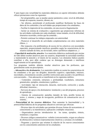Y para lograr esta versatilidad los materiales didácticos en soporte informático deberán
ofrecer prestaciones como las siguientes:
       - Ser programables, que se puedan ajustar parámetros como: nivel de dificultad,
       tiempo de respuesta, usuarios, idioma, etc.
       - Ser abiertos, permitiendo al profesorado modificar fácilmente las bases de
       datos de los contenidos y las actividades que proporcionan a los estudiantes..
       - Facilitar la impresión de los contenidos, sin una excesiva fragmentación
       - Incluir un sistema de evaluación y seguimiento que proporcione informes de
       las actividades realizadas por cada estudiante: temas tratados, nivel de dificultad,
       itinerarios recorridos, errores que ha cometido...
       - Permitir continuar los trabajos empezados con anterioridad.
       - Promover el desarrollo de actividades complementarias con otros materiales
       (libros...)
       - Dar respuesta a las problemáticas de acceso de los colectivos con necesidades
       especiales, proporcionando interficies ajustables según las características de los
       usuarios (tamaño de letra, uso de teclado, ratón o periféricos adaptativos...)
- Capacidad de motivación, atractivo. Los materiales didácticos multimedia por encima
de todo deben resultar atractivos para sus usuarios, despertando la curiosidad científica
y manteniendo la atención y el interés de los usuarios. Los elementos lúdicos pueden
contribuir a ello, pero debe cuidarse que no distraigan demasiado e interfieran
negativamente en los aprendizajes.
Los programas también deberán resultar atractivos para los profesores, que
generalmente serán sus prescriptores.
- Adecuación a los destinatarios. Los materiales tendrán en cuenta las características de
los estudiantes a los que van dirigidos: desarrollo cognitivo, capacidades, intereses,
necesidades, circunstancias sociales, posibles restricciones para acceder a los periféricos
convencionales… Esta adecuación se manifestará en los siguientes ámbitos:
       - Contenidos: extensión, estructura y profundidad, vocabulario, estructuras
       gramaticales, ejemplos, simulaciones y gráficos…
       - Actividades: tipo de interacción, duración, motivación, corrección y ayuda,
       dificultad, itinerarios...
       - Servicios de apoyo a los destinatarios: instalación y uso del programa, procesos
       de aprendizaje...
       - Entorno de comunicación: pantallas (tamaño de letra, posible lectura de
       textos...), sistema y mapa de navegación, periféricos de comunicación con el
       sistema...
- Potencialidad de los recursos didácticos. Para aumentar la funcionalidad y la
potencialidad didáctica de los programas educativos conviene que ofrezcan:
       - Diversos tipos de actividades que permitan diversas formas de acercamiento al
       conocimiento y su transferencia y aplicación a múltiples situaciones.
       - Organizadores previos introductorios de los temas, ejemplos, síntesis,
       resúmenes y esquemas.
       - Diversos códigos comunicativos: verbales (convencionales, exigen un esfuerzo
       de abstracción) e icónicos (representaciones intuitivas y cercanas a la realidad).
       - Preguntas y ejercicios que orienten la relación de los nuevos conocimientos
       con los conocimientos anteriores de los estudiantes.
 