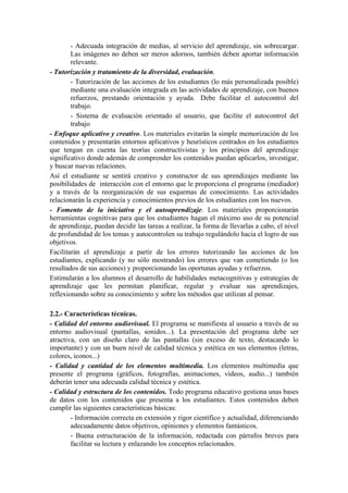 - Adecuada integración de medias, al servicio del aprendizaje, sin sobrecargar.
        Las imágenes no deben ser meros adornos, también deben aportar información
        relevante.
- Tutorización y tratamiento de la diversidad, evaluación.
        - Tutorización de las acciones de los estudiantes (lo más personalizada posible)
        mediante una evaluación integrada en las actividades de aprendizaje, con buenos
        refuerzos, prestando orientación y ayuda. Debe facilitar el autocontrol del
        trabajo.
        - Sistema de evaluación orientado al usuario, que facilite el autocontrol del
        trabajo
- Enfoque aplicativo y creativo. Los materiales evitarán la simple memorización de los
contenidos y presentarán entornos aplicativos y heurísticos centrados en los estudiantes
que tengan en cuenta las teorías constructivistas y los principios del aprendizaje
significativo donde además de comprender los contenidos puedan aplicarlos, investigar,
y buscar nuevas relaciones.
Así el estudiante se sentirá creativo y constructor de sus aprendizajes mediante las
posibilidades de interacción con el entorno que le proporciona el programa (mediador)
y a través de la reorganización de sus esquemas de conocimiento. Las actividades
relacionarán la experiencia y conocimientos previos de los estudiantes con los nuevos.
- Fomento de la iniciativa y el autoaprendizaje. Los materiales proporcionarán
herramientas cognitivas para que los estudiantes hagan el máximo uso de su potencial
de aprendizaje, puedan decidir las tareas a realizar, la forma de llevarlas a cabo, el nivel
de profundidad de los temas y autocontrolen su trabajo regulándolo hacia el logro de sus
objetivos.
Facilitarán el aprendizaje a partir de los errores tutorizando las acciones de los
estudiantes, explicando (y no sólo mostrando) los errores que van cometiendo (o los
resultados de sus acciones) y proporcionando las oportunas ayudas y refuerzos.
Estimularán a los alumnos el desarrollo de habilidades metacognitivas y estrategias de
aprendizaje que les permitan planificar, regular y evaluar sus aprendizajes,
reflexionando sobre su conocimiento y sobre los métodos que utilizan al pensar.

2.2.- Características técnicas.
- Calidad del entorno audiovisual. El programa se manifiesta al usuario a través de su
entorno audiovisual (pantallas, sonidos...). La presentación del programa debe ser
atractiva, con un diseño claro de las pantallas (sin exceso de texto, destacando lo
importante) y con un buen nivel de calidad técnica y estética en sus elementos (letras,
colores, iconos...)
- Calidad y cantidad de los elementos multimedia. Los elementos multimedia que
presente el programa (gráficos, fotografías, animaciones, vídeos, audio...) también
deberán tener una adecuada calidad técnica y estética.
- Calidad y estructura de los contenidos. Todo programa educativo gestiona unas bases
de datos con los contenidos que presenta a los estudiantes. Estos contenidos deben
cumplir las siguientes características básicas:
        - Información correcta en extensión y rigor científico y actualidad, diferenciando
        adecuadamente datos objetivos, opiniones y elementos fantásticos.
        - Buena estructuración de la información, redactada con párrafos breves para
        facilitar su lectura y enlazando los conceptos relacionados.
 