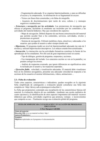 - Fragmentación adecuada. Si se organiza hipertextualmente, y para no dificultar
        el acceso y la comprensión, la información no se fragmentará en exceso.
        - Textos con frases bien construidas y sin faltas de ortografía.
        - Ausencia de discriminaciones (por razón de sexo, cultura...) y mensajes
        negativos o tendenciosos.
- Estructura y navegación por las actividades. Las prestaciones de navegación que
ofrezca el programa, facilitarán al estudiante sus recorridos por los contenidos y las
actividades del material didáctico. Hay que considerar dos aspectos:
        - Mapa de navegación. Deberá disponer de una buena estructuración del material
        que permita acceder bien a los contenidos, servicios, actividades, niveles y
        prestaciones en general.
        - Sistema de navegación. Utilizará metáforas claras, atractivas y adecuadas a los
        usuarios, que ayuden al usuario a saber siempre donde está.
- Hipertextos. El programa tendrá un nivel de hipertextualidad adecuado (no más de 3
niveles) y utilizará hipervínculos descriptivos. Los enlaces estarán bien actualizados.
- Interacción. La interacción con las actividades formativas constituye la fuente de los
aprendizajes de los estudiantes. Por ello será de gran importancia tener en cuenta:
        - Tipo de diálogos, gestión de preguntas, respuestas y acciones..
        - Uso transparente del teclado. Los caracteres escritos se ven en la pantalla y se
        pueden corregir los errores.
        - Análisis de respuestas avanzado, que ignore diferencias no significativas entre
        lo tecleado por el usuario y las respuestas esperadas..
- Ejecución fiable, velocidad y visualización adecuadas. El material debe visualizarse
bien en los distintos navegadores, presentar una adecuada velocidad de respuesta a las
acciones de los usuarios al mostrar informaciones, vídeos, animaciones…

2.3.- Ficha de evaluación
Todos estos aspectos, características e indicadores, quedan recogidos en la siguiente
ficha simplificada de catalogación y evaluación (puede consultarse una ficha más
completa en <http://dewey.uab.es/pmarques/evalua.htm>).
La ficha que proponemos contempla una recopilación de las características básicas del
material, la evaluación objetiva de sus cualidades (mediante una escala cualitativa de
cuatro opciones) y la identificación de otros aspectos importantes del material: recursos
didácticos que utiliza, actividades cognitivas que potencia, ventajas e inconvenientes
que comporta su uso... Finalmente recoge una evaluación global del programa.

     FICHA DE SIMPLIFICADA CATALOGACIÓN Y EVALUACIÓN DE PROGRAMAS
                               EDUCATIVOS
                                     Pere Marquès-UAB/2002
Título del material :
Dirección URL (si es un material on-line): http://
Autores/Productores :
Temática:
Objetivos explicitados en el programa o la documentación:
.
.
.
 