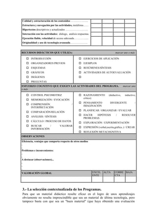 Calidad y estructuración de los contenidos ………………..            .           .          .           .
Estructura y navegación por las actividades, metáforas……       .           .
Hipertextos descriptivos y actualizados ……………………..             .           .          .           .
Interacción con las actividades: diálogo, análisis respuestas. .           .          .           .
Ejecución fiable, velocidad de acceso adecuada…………......       .           .          .           .
Originalidad y uso de tecnología avanzada………………..


RECURSOS DIDÀCTICOS QUE UTILIZA:                                                          marcar uno o más

        INTRODUCCIÓN                                    EJERCICIOS DE APLICACIÓN
        ORGANIZADORES PREVIOS                           EJEMPLOS
        ESQUEMAS                                        RESÚMENES/SÍNTESIS
        GRÁFICOS                                        ACTIVIDADES DE AUTOEVALUACIÓN
        IMÁGENES
        PREGUNTAS
ESFUERZO COGNITIVO QUE EXIGEN LAS ACTIVIDADES DEL PROGRAMA.                                     marcar uno
o más

        CONTROL PSICOMOTRIZ                             RAZONAMIENTO              (deductivo,    inductivo,
                                                        crítico)
        MEMORIZACIÓN / EVOCACIÓN
                                                        PENSAMIENTO                DIVERGENTE                /
        COMPRENSIÓN                          /
                                                        IMAGINACIÓN
        INTERPRETACIÓN
                                                        PLANIFICAR / ORGANIZAR / EVALUAR
        COMPARACIÓN/RELACIÓN
                                                        HACER   HIPÓTESIS                 /     RESOLVER
        ANÁLISIS / SÍNTESIS
                                                        PROBLEMAS
        CÁLCULO / PROCESO DE DATOS
                                                        EXPLORACIÓN / EXPERIMENTACIÓN
        BUSCAR      /             VALORAR
                                                        EXPRESIÓN (verbal,escrita,gráfica..) / CREAR
        INFORMACIÓN
                                                        REFLEXIÓN METACOGNITIVA
OBSERVACIONES
Eficiencia, ventajas que comporta respecto de otros medios
.
.
Problemas e inconvenientes:
.
.
A destacar (observaciones)...
.
.
.
VALORACIÓN GLOBAL                                                  EXCEL       ALTA       CORRE BAJA
                                                                   ENTE                   CTA




3.- La selección contextualizada de los Programas.
Para que un material didáctico resulte eficaz en el logro de unos aprendizajes
obviamente no resulta imprescindible que sea un material de última tecnología, pero
tampoco basta con que sea un "buen material" (que haya obtenido una evaluación
 