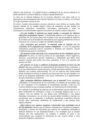 objetiva muy positiva). La calidad técnica y pedagógica de un recurso educativo no
puede garantizar su eficacia didáctica, aunque si puede propiciarla.
La clave de la eficacia didáctica de un recursos educativo está sobre todo en su
adecuación a las circunstancias del contexto formativo en el que se utiliza y en la forma
en la que el profesor orienta su uso.
En efecto, cuando seleccionamos recursos educativos para utilizar en nuestra labor
docente, además de su calidad objetiva hemos de considerar en qué medida sus
características específicas (contenidos, actividades, tutorización…) están en
consonancia con determinados aspectos curriculares de nuestro contexto educativo:
        - ¿En qué medida el material nos puede ayudar a conseguir los objetivos
        educativos pretendemos lograr?. Considerando además si los objetivos que se
        pretenden son los mismos para todo el grupo o hay una diversidad de objetivos
        de acuerdo con la diversidad del alumnado (lo que exigirá posiblemente diversas
        formas de uso o incluso el empleo de múltiples materiales)
        - ¿Los contenidos que presenta el material están en sintonía con los
        contenidos de la asignatura que estamos trabajando?. A veces los programas
        informáticos presentan nuevos contenidos o enfoques que suponen nuevas
        complicaciones para los estudiantes..
        - ¿El material resulta adecuado a las características de los estudiantes que los
        utilizarán? Es decir, se trata de pensar en las capacidades, estilos cognitivos,
        intereses, conocimientos previos, experiencia y habilidades que deben tener
        nuestros alumnos para poder usar estos materiales. Y ver si el material está
        acorde con ellos.
        - ¿El contexto en el que se utilizará el programa permitirá un buen uso del
        mismo? Hay que considerar las características del contexto (físico, curricular...)
        en el que desarrollamos nuestra docencia y donde pensamos emplear el material
        didáctico que estamos seleccionando. Tal vez un contexto muy desfavorable
        puede aconsejar no utilizar un material, por bueno que éste sea; por ejemplo si se
        trata de un programa multimedia y hay pocos ordenadores o el mantenimiento
        del aula informática es deficiente.
        - ¿Qué estrategias didácticas utilizaremos con el material? Estas estrategias
        contemplan: la secuenciación de los contenidos, el conjunto de actividades que
        se van a proponer a los estudiantes, la metodología asociada a cada una, los
        recursos educativos que se pueden emplear, etc (tratamiento de la diversidad)
        Por supuesto la posibilidad de disponer de un determinado recurso educativo no
        debe condicionar los contenidos a tratar o la estrategia didáctica que se va a
        emplear. Son los medios los que deben estar subordinados a los demás
        elementos curriculares y no al revés; los medios deben contribuir a facilitar los
        aprendizajes que se pretenden y problemas aprendizaje específicos (fracaso
        escolar, poca motivación, problemas de comprensión...) que puedan tener
        algunos alumnos.
        - ¿Qué esfuerzo va a suponer organizar y desarrollar estas actividades con el
        uso del material? Interesa que el esfuerzo realizado por el profesor al preparar,
        desarrollar y evaluar las actividades que realicen los estudiantes utilizando el
        material didáctico no sea desproporcionado a los resultados que se pueden
        obtener; por ello analizaremos las ventajas, y también el coste y los
        inconvenientes que comporta la utilización de este recurso frente a otros
        materiales didácticos alternativos.
 