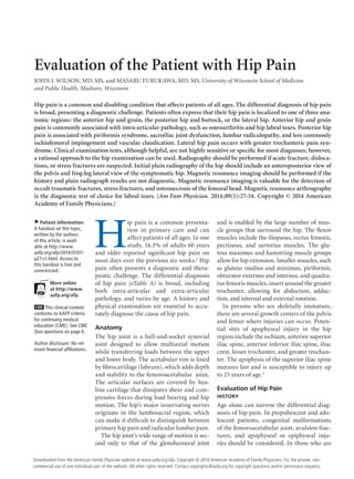 Evaluation of the Patient with Hip Pain
JOHN J. WILSON, MD, MS, and MASARU FURUKAWA, MD, MS, University of Wisconsin School of Medicine
and Public Health, Madison, Wisconsin

Hip pain is a common and disabling condition that affects patients of all ages. The differential diagnosis of hip pain
is broad, presenting a diagnostic challenge. Patients often express that their hip pain is localized to one of three anatomic regions: the anterior hip and groin, the posterior hip and buttock, or the lateral hip. Anterior hip and groin
pain is commonly associated with intra-articular pathology, such as osteoarthritis and hip labral tears. Posterior hip
pain is associated with piriformis syndrome, sacroiliac joint dysfunction, lumbar radiculopathy, and less commonly
ischiofemoral impingement and vascular claudication. Lateral hip pain occurs with greater trochanteric pain syndrome. Clinical examination tests, although helpful, are not highly sensitive or speciﬁc for most diagnoses; however,
a rational approach to the hip examination can be used. Radiography should be performed if acute fracture, dislocations, or stress fractures are suspected. Initial plain radiography of the hip should include an anteroposterior view of
the pelvis and frog-leg lateral view of the symptomatic hip. Magnetic resonance imaging should be performed if the
history and plain radiograph results are not diagnostic. Magnetic resonance imaging is valuable for the detection of
occult traumatic fractures, stress fractures, and osteonecrosis of the femoral head. Magnetic resonance arthrography
is the diagnostic test of choice for labral tears. (Am Fam Physician. 2014;89(1):27-34. Copyright © 2014 American
Academy of Family Physicians.)
▲

Patient information:
A handout on this topic,
written by the authors
of this article, is available at http://www.
aafp.org/afp/2014/0101/
p27-s1.html. Access to
this handout is free and
unrestricted.
More online
at http://www.
aafp.org/afp.

CME This clinical content
conforms to AAFP criteria
for continuing medical
education (CME). See CME
Quiz questions on page 6.

Author disclosure: No relevant ﬁnancial afﬁliations.

H

ip pain is a common presentation in primary care and can
affect patients of all ages. In one
study, 14.3% of adults 60 years
and older reported signiﬁcant hip pain on
most days over the previous six weeks.1 Hip
pain often presents a diagnostic and therapeutic challenge. The differential diagnosis
of hip pain (eTable A) is broad, including
both intra-articular and extra-articular
pathology, and varies by age. A history and
physical examination are essential to accurately diagnose the cause of hip pain.
Anatomy
The hip joint is a ball-and-socket synovial
joint designed to allow multiaxial motion
while transferring loads between the upper
and lower body. The acetabular rim is lined
by ﬁbrocartilage (labrum), which adds depth
and stability to the femoroacetabular joint.
The articular surfaces are covered by hyaline cartilage that dissipates shear and compressive forces during load bearing and hip
motion. The hip’s major innervating nerves
originate in the lumbosacral region, which
can make it difﬁcult to distinguish between
primary hip pain and radicular lumbar pain.
The hip joint’s wide range of motion is second only to that of the glenohumeral joint

and is enabled by the large number of muscle groups that surround the hip. The ﬂexor
muscles include the iliopsoas, rectus femoris,
pectineus, and sartorius muscles. The gluteus maximus and hamstring muscle groups
allow for hip extension. Smaller muscles, such
as gluteus medius and minimus, piriformis,
obturator externus and internus, and quadratus femoris muscles, insert around the greater
trochanter, allowing for abduction, adduction, and internal and external rotation.
In persons who are skeletally immature,
there are several growth centers of the pelvis
and femur where injuries can occur. Potential sites of apophyseal injury in the hip
region include the ischium, anterior superior
iliac spine, anterior inferior iliac spine, iliac
crest, lesser trochanter, and greater trochanter. The apophysis of the superior iliac spine
matures last and is susceptible to injury up
to 25 years of age.2
Evaluation of Hip Pain
HISTORY

Age alone can narrow the differential diagnosis of hip pain. In prepubescent and adolescent patients, congenital malformations
of the femoroacetabular joint, avulsion fractures, and apophyseal or epiphyseal injuries should be considered. In those who are

January 1, 2014 ◆ American Family Physician
www.aafp.org/afp
Downloaded from the Volume 89, Number 1 website at www.aafp.org/afp. Copyright © 2014 American Academy of FamilyAmerican For the private, nonPhysicians. Family Physician
commercial use of one individual user of the website. All other rights reserved. Contact copyrights@aafp.org for copyright questions and/or permission requests.

27

 
