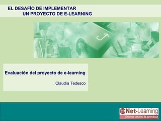 EL DESAFÍO DE IMPLEMENTAR
       UN PROYECTO DE E-LEARNING




Evaluación del proyecto de e-learning

                       Claudia Tedesco
 