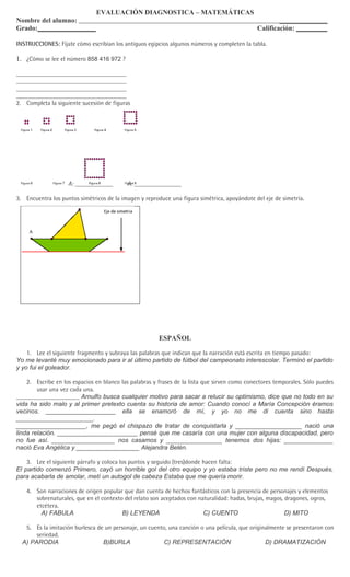 EVALUACIÓN DIAGNOSTICA – MATEMÁTICAS
Nombre del alumno:                                                                                    ______________
Grado:_________________                                                                       Calificación: _________

INSTRUCCIONES: Fíjate cómo escribían los antiguos egipcios algunos números y completen la tabla.

1. ¿Cómo se lee el número 858 416 972 ?

___________________________________
___________________________________
___________________________________
___________________________________
2. Completa la siguiente sucesión de figuras




                    A: ____________        A: _______________

3. Encuentra los puntos simétricos de la imagen y reproduce una figura simétrica, apoyándote del eje de simetría.




                                                        ESPAÑOL

    1. Lee el siguiente fragmento y subraya las palabras que indican que la narración está escrita en tiempo pasado:
Yo me levanté muy emocionado para ir al último partido de fútbol del campeonato interescolar. Terminó el partido
y yo fui el goleador.

    2. Escribe en los espacios en blanco las palabras y frases de la lista que sirven como conectores temporales. Sólo puedes
        usar una vez cada una.
____________________ Arnulfo busca cualquier motivo para sacar a relucir su optimismo, dice que no todo en su
vida ha sido malo y al primer pretexto cuenta su historia de amor: Cuando conocí a María Concepción éramos
vecinos. ____________________ ella se enamoró de mí, y yo no me di cuenta sino hasta
______________________.
____________________, me pegó el chispazo de tratar de conquistarla y ___________________ nació una
linda relación. _______________________ pensé que me casaría con una mujer con alguna discapacidad, pero
no fue así. __________________ nos casamos y ________________ tenemos dos hijas: ______________
nació Eva Angélica y __________________ Alejandra Belén.

    3. Lee el siguiente párrafo y coloca los puntos y seguido (tres)donde hacen falta:
El partido comenzó Primero, cayó un horrible gol del otro equipo y yo estaba triste pero no me rendí Después,
para acabarla de amolar, metí un autogol de cabeza Estaba que me quería morir.

    4. Son narraciones de origen popular que dan cuenta de hechos fantásticos con la presencia de personajes y elementos
       sobrenaturales, que en el contexto del relato son aceptados con naturalidad: hadas, brujas, magos, dragones, ogros,
       etcétera.
         A) FABULA                       B) LEYENDA                      C) CUENTO                        D) MITO

   5. Es la imitación burlesca de un personaje, un cuento, una canción o una película, que originalmente se presentaron con
       seriedad.
  A) PARODIA                     B)BURLA                 C) REPRESENTACIÓN                       D) DRAMATIZACIÓN
 