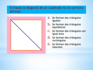 Si trazas la diagonal de un cuadrado no es correcto
afirmar:
a. Se forman dos triángulos
iguales
b. Se forman dos triángulos
equiláteros
c. Se forman dos triángulos con
igual área
d. Se forman dos triángulos
rectángulos
e. Se forman dos triángulos
isósceles
 