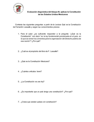 Evaluación diagnóstica del bloque III, aplicas la Constitución
de los Estados Unidos Mexicanos
Contesta las siguientes preguntas a partir de la Lectura Qué es la Constitución
de Fernardin Lassalle y según tus conocimientos previos:
1. Para el autor ¿es suficiente responder a la pregunta “¿Qué es la
Constitución” con decir “es la ley fundamental proclamada en el país, en
la que se echan los cimientos para la organización del Derecho público de
esa nación”? ¿Por qué?
2. ¿Cuál es el propósito del libro de F. Lassalle?
3. ¿Qué es la Constitución Mexicana?
4. ¿Cuántos artículos tiene?
5. ¿La Constitución es una ley?
6. ¿Es importante que un país tenga una constitución? ¿Por qué?
7. ¿Crees que existan países sin constitución?