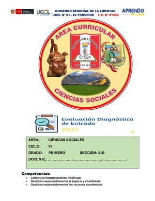 GOBIERNO REGIONAL DE LA LIBERTAD
UGEL N° 01 - EL PORVENIR I. E. N° 81524
Competencias:
 Construye interpretaciones históricas.
 Gestiona responsablemente el espacio y el ambiente.
 Gestiona responsablemente los recursos económicos
ÁREA: CIENCIAS SOCIALES
CICLO: VI
GRADO: PRIMERO SECCION: A-B
DOCENTE: ………………………………………………………….
 