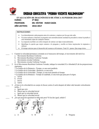 UNIDAD EDUCATIVA “PEDRO VICENTE MALDONADO”
EVALUACIÓN DE DIAGNÓSTICO DE FÍSICA SUPERIOR 2016-2017
CURSO: 3º BGU
PROFESOR: DR. VÍCTOR HUGO CAIZA
AÑO LECTIVO: 2016-2017
INSTRUCCIONES
 Lea detenidamente cada pregunta antes de contestar y empiece por las que más sabe.
 Si exista tachones o borrones la pregunta será automáticamente anulada.Se procederá a retirar la prueba si
está intentando copiar de cualquier manera.
 La respuesta escríbale con esfero después de realizar con lápiz el procedimiento.
 Identifique la opción que mejor conteste a la pregunta y escriba en letras mayúsculas la respuesta o
subraye.
 El tiempo máximo para el desarrollo del examen es 60 minutos. Total 10 puntos. Que tenga éxitos.
____ 1. Cuando la velocidad permanece constante en el transcurso del tiempo, el movimiento del móvil es:
a. Movimiento Rectilineo Uniforme
b. Movimiento Rectilineo Uniforme Variado
c. Movimiento circular Uniforme
d. Movimiento circular Uniforme Variado
____ 2. En el Movimiento Rectilinéo Uniforme Variado, indique la veracidad (V) o falsedad (F) de las proposiciones
siguientes:
* La Gráfica de la Distancia - Tiempo, es una semi parábola
* La Gráfica de la Velocidad - Distancia, es una recta.
* La Gráfica de la Velocidad - Tiempo, es una recta paralela al tiempo.
* La Gráfica de la Distancia - Tiempo al cuadrado, es una recta que pasa por el origen.
a. VFVF
b. FVVF
c. FFVV
d. VFFV
____ 3. ¿Cómo es la velocidad de un cuerpo al chocar contra el suelo después de haber sido lanzado verticalmente
arriba...?
a. Igual que cero
b. Mayor que la velocidad inicial
c. Igual que la velocidad inicial
d. Menor que la velocidad inicial
____ 4. ¿En qué posición aguantará la tabla más peso? Si las dos igual, señale C
a. A b. B c. C d. Ninguna
 