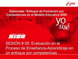 Diplomado “Enfoque de Formación por
Competencias en el Modelo Educativo SISE
SESIÓN # 05: Evaluación en el
Proceso de Enseñanza-Aprendizaje en
un enfoque por competencias .
 