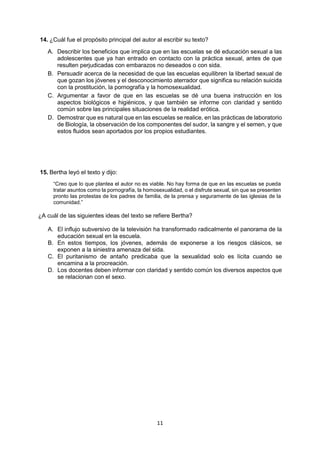 11 
14. ¿Cuál fue el propósito principal del autor al escribir su texto? 
A. Describir los beneficios que implica que en las escuelas se dé educación sexual a las adolescentes que ya han entrado en contacto con la práctica sexual, antes de que resulten perjudicadas con embarazos no deseados o con sida. 
B. Persuadir acerca de la necesidad de que las escuelas equilibren la libertad sexual de que gozan los jóvenes y el desconocimiento aterrador que significa su relación suicida con la prostitución, la pornografía y la homosexualidad. 
C. Argumentar a favor de que en las escuelas se dé una buena instrucción en los aspectos biológicos e higiénicos, y que también se informe con claridad y sentido común sobre las principales situaciones de la realidad erótica. 
D. Demostrar que es natural que en las escuelas se realice, en las prácticas de laboratorio de Biología, la observación de los componentes del sudor, la sangre y el semen, y que estos fluidos sean aportados por los propios estudiantes. 
15. Bertha leyó el texto y dijo: 
“Creo que lo que plantea el autor no es viable. No hay forma de que en las escuelas se pueda tratar asuntos como la pornografía, la homosexualidad, o el disfrute sexual, sin que se presenten pronto las protestas de los padres de familia, de la prensa y seguramente de las iglesias de la comunidad.” 
¿A cuál de las siguientes ideas del texto se refiere Bertha? 
A. El influjo subversivo de la televisión ha transformado radicalmente el panorama de la educación sexual en la escuela. 
B. En estos tiempos, los jóvenes, además de exponerse a los riesgos clásicos, se exponen a la siniestra amenaza del sida. 
C. El puritanismo de antaño predicaba que la sexualidad solo es lícita cuando se encamina a la procreación. 
D. Los docentes deben informar con claridad y sentido común los diversos aspectos que se relacionan con el sexo. 
 