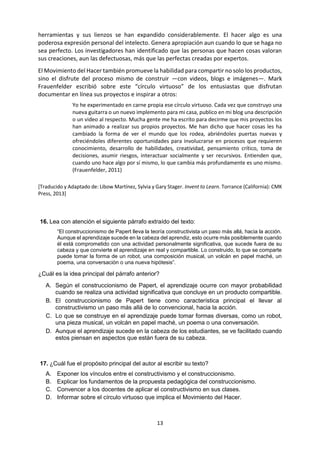 13 
herramientas y sus lienzos se han expandido considerablemente. El hacer algo es una poderosa expresión personal del intelecto. Genera apropiación aun cuando lo que se haga no sea perfecto. Los investigadores han identificado que las personas que hacen cosas valoran sus creaciones, aun las defectuosas, más que las perfectas creadas por expertos. 
El Movimiento del Hacer también promueve la habilidad para compartir no solo los productos, sino el disfrute del proceso mismo de construir —con videos, blogs e imágenes—. Mark Frauenfelder escribió sobre este “círculo virtuoso” de los entusiastas que disfrutan documentar en línea sus proyectos e inspirar a otros: 
Yo he experimentado en carne propia ese círculo virtuoso. Cada vez que construyo una nueva guitarra o un nuevo implemento para mi casa, publico en mi blog una descripción o un video al respecto. Mucha gente me ha escrito para decirme que mis proyectos los han animado a realizar sus propios proyectos. Me han dicho que hacer cosas les ha cambiado la forma de ver el mundo que los rodea, abriéndoles puertas nuevas y ofreciéndoles diferentes oportunidades para involucrarse en procesos que requieren conocimiento, desarrollo de habilidades, creatividad, pensamiento crítico, toma de decisiones, asumir riesgos, interactuar socialmente y ser recursivos. Entienden que, cuando uno hace algo por sí mismo, lo que cambia más profundamente es uno mismo. (Frauenfelder, 2011) 
[Traducido y Adaptado de: Libow Martínez, Sylvia y Gary Stager. Invent to Learn. Torrance (California): CMK Press, 2013] 
16. Lea con atención el siguiente párrafo extraído del texto: 
“El construccionismo de Papert lleva la teoría constructivista un paso más allá, hacia la acción. Aunque el aprendizaje sucede en la cabeza del aprendiz, esto ocurre más posiblemente cuando él está comprometido con una actividad personalmente significativa, que sucede fuera de su cabeza y que convierte el aprendizaje en real y compartible. Lo construido, lo que se comparte puede tomar la forma de un robot, una composición musical, un volcán en papel maché, un poema, una conversación o una nueva hipótesis”. 
¿Cuál es la idea principal del párrafo anterior? 
A. Según el construccionismo de Papert, el aprendizaje ocurre con mayor probabilidad cuando se realiza una actividad significativa que concluye en un producto compartible. 
B. El construccionismo de Papert tiene como característica principal el llevar al constructivismo un paso más allá de lo convencional, hacia la acción. 
C. Lo que se construye en el aprendizaje puede tomar formas diversas, como un robot, una pieza musical, un volcán en papel maché, un poema o una conversación. 
D. Aunque el aprendizaje sucede en la cabeza de los estudiantes, se ve facilitado cuando estos piensan en aspectos que están fuera de su cabeza. 
17. ¿Cuál fue el propósito principal del autor al escribir su texto? 
A. Exponer los vínculos entre el constructivismo y el construccionismo. 
B. Explicar los fundamentos de la propuesta pedagógica del construccionismo. 
C. Convencer a los docentes de aplicar el constructivismo en sus clases. 
D. Informar sobre el círculo virtuoso que implica el Movimiento del Hacer. 
 