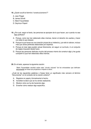 14 
18. ¿Quién acuñó el término “construccionismo”? 
A. Jean Piaget 
B. James Scholt 
C. Mark Frauenfelder 
D. Seymour Papert 
19. ¿Por qué, según el texto, las personas se apropian de lo que hacen, aun cuando no sea algo perfecto? 
A. Porque, como las han elaborado ellas mismas, tienen el derecho de usarlas y hacer con ellas lo que desean. 
B. Porque lo que hacen es una creación propia de su intelecto y, por ello lo valoran, incluso más que obras perfectas elaboradas por expertos. 
C. Porque al crear algo pueden actuar libremente, sin seguir un currículo, ni un conjunto de reglas impuesto desde fuera. 
D. Porque las personas disfrutan mucho del proceso mismo de construir algo y les gusta compartir lo que han elaborado ellas mismas. 
20. En el texto, aparece la siguiente oración: 
“Mark Frauenfelder escribió sobre este “círculo virtuoso” de los entusiastas que disfrutan documentar en línea sus proyectos e inspirar a otros”. 
¿Cuál de las siguientes palabras o frases tiene un significado más cercano al término “documentar” en el contexto de la oración anterior? 
A. Registrar en papel y formalmente lo hecho. 
B. Acreditar la labor que se ha venido realizando. 
C. Mostrar cómo se ha ido haciendo algo. 
D. Enseñar cómo realizar algo específico. 
 