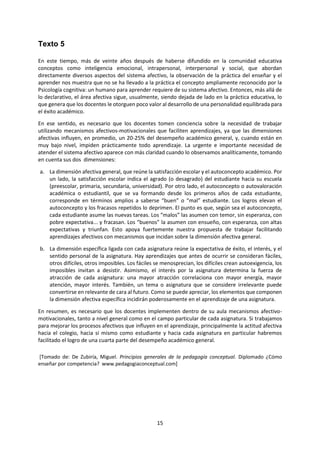 15 
Texto 5 
En este tiempo, más de veinte años después de haberse difundido en la comunidad educativa conceptos como inteligencia emocional, intrapersonal, interpersonal y social, que abordan directamente diversos aspectos del sistema afectivo, la observación de la práctica del enseñar y el aprender nos muestra que no se ha llevado a la práctica el concepto ampliamente reconocido por la Psicología cognitiva: un humano para aprender requiere de su sistema afectivo. Entonces, más allá de lo declarativo, el área afectiva sigue, usualmente, siendo dejada de lado en la práctica educativa, lo que genera que los docentes le otorguen poco valor al desarrollo de una personalidad equilibrada para el éxito académico. 
En ese sentido, es necesario que los docentes tomen conciencia sobre la necesidad de trabajar utilizando mecanismos afectivos-motivacionales que faciliten aprendizajes, ya que las dimensiones afectivas influyen, en promedio, un 20-25% del desempeño académico general, y, cuando están en muy bajo nivel, impiden prácticamente todo aprendizaje. La urgente e importante necesidad de atender el sistema afectivo aparece con más claridad cuando lo observamos analíticamente, tomando en cuenta sus dos dimensiones: 
a. La dimensión afectiva general, que reúne la satisfacción escolar y el autoconcepto académico. Por un lado, la satisfacción escolar indica el agrado (o desagrado) del estudiante hacia su escuela (preescolar, primaria, secundaria, universidad). Por otro lado, el autoconcepto o autovaloración académica o estudiantil, que se va formando desde los primeros años de cada estudiante, corresponde en términos amplios a saberse “buen” o “mal” estudiante. Los logros elevan el autoconcepto y los fracasos repetidos lo deprimen. El punto es que, según sea el autoconcepto, cada estudiante asume las nuevas tareas. Los “malos” las asumen con temor, sin esperanza, con pobre expectativa... y fracasan. Los “buenos” la asumen con ensueño, con esperanza, con altas expectativas y triunfan. Esto apoya fuertemente nuestra propuesta de trabajar facilitando aprendizajes afectivos con mecanismos que incidan sobre la dimensión afectiva general. 
b. La dimensión específica ligada con cada asignatura reúne la expectativa de éxito, el interés, y el sentido personal de la asignatura. Hay aprendizajes que antes de ocurrir se consideran fáciles, otros difíciles, otros imposibles. Los fáciles se menosprecian, los difíciles crean autoexigencia, los imposibles invitan a desistir. Asimismo, el interés por la asignatura determina la fuerza de atracción de cada asignatura: una mayor atracción correlaciona con mayor energía, mayor atención, mayor interés. También, un tema o asignatura que se considere irrelevante puede convertirse en relevante de cara al futuro. Como se puede apreciar, los elementos que componen la dimensión afectiva específica incidirán poderosamente en el aprendizaje de una asignatura. 
En resumen, es necesario que los docentes implementen dentro de su aula mecanismos afectivo- motivacionales, tanto a nivel general como en el campo particular de cada asignatura. Si trabajamos para mejorar los procesos afectivos que influyen en el aprendizaje, principalmente la actitud afectiva hacia el colegio, hacia sí mismo como estudiante y hacia cada asignatura en particular habremos facilitado el logro de una cuarta parte del desempeño académico general. 
[Tomado de: De Zubiría, Miguel. Principios generales de la pedagogía conceptual. Diplomado ¿Cómo enseñar por competencia? www.pedagogiaconceptual.com] 
 