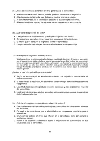 16 
21. ¿A qué se denomina la dimensión afectiva general para el aprendizaje? 
A. A la unión de expectativa de éxito, interés, y sentido personal de la asignatura. 
B. A la disposición del aprendiz para dedicar su máxima energía al estudio. 
C. Al conjunto formado por la satisfacción escolar y el autoconcepto académico. 
D. A la combinación de logros y fracasos que elevan o deprimen el autoconcepto. 
22. ¿Cuál es la idea principal del texto? 
A. La expectativa de éxito determina que el aprendizaje sea fácil o difícil. 
B. Considerar una asignatura como relevante o no depende de la afectividad. 
C. El interés que se tiene por la asignatura facilita su aprendizaje. 
D. Los procesos afectivos influyen de manera fundamental en el aprendizaje. 
23. Lee el siguiente fragmento extraído del texto: 
“Los logros elevan el autoconcepto y los fracasos repetidos lo deprimen. El punto es que, según sea el autoconcepto, cada estudiante asume las nuevas tareas. Los “malos” las asumen con temor, sin esperanza, con pobre expectativa... y fracasan. Los “buenos” la asumen con ensueño, con esperanza, con altas expectativas y triunfan. Esto apoya fuertemente nuestra propuesta de trabajar facilitando aprendizajes afectivos con mecanismos que incidan sobre la dimensión afectiva general”. 
¿Cuál es la idea principal del fragmento anterior? 
A. Según su autoconcepto, los estudiantes muestran una disposición distinta hacia las nuevas actividades. 
B. Si no se trabaja la afectividad, los estudiantes corren el riesgo de fracasar repetidamente y deprimirse. 
C. La actitud afectiva positiva produce ensueño, esperanza y altas expectativas respecto del aprendizaje. 
D. Incidir sobre la dimensión afectiva general es un mecanismo que asegura el aprendizaje de todos los estudiantes. 
24. ¿Cuál fue el propósito principal del autor al escribir su texto? 
A. Describir la manera en que todo aprendizaje escolar moviliza dos dimensiones afectivas del estudiante. 
B. Persuadir a los docentes de que la afectividad es un componente importante para el aprendizaje. 
C. Enumerar los factores afectivos que influyen en el aprendizaje, como por ejemplo la satisfacción escolar. 
D. Invitar a los docentes a reflexionar sobre la importancia del autoconcepto de sus estudiantes para el aprendizaje. 
 