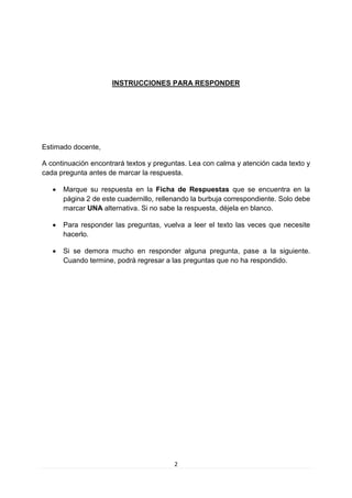 2 
INSTRUCCIONES PARA RESPONDER 
Estimado docente, 
A continuación encontrará textos y preguntas. Lea con calma y atención cada texto y cada pregunta antes de marcar la respuesta. 
 Marque su respuesta en la Ficha de Respuestas que se encuentra en la página 2 de este cuadernillo, rellenando la burbuja correspondiente. Solo debe marcar UNA alternativa. Si no sabe la respuesta, déjela en blanco. 
 Para responder las preguntas, vuelva a leer el texto las veces que necesite hacerlo. 
 Si se demora mucho en responder alguna pregunta, pase a la siguiente. Cuando termine, podrá regresar a las preguntas que no ha respondido. 
 