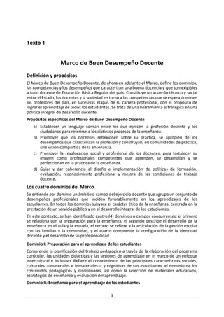 3 
Texto 1 
Marco de Buen Desempeño Docente 
Definición y propósitos 
El Marco de Buen Desempeño Docente, de ahora en adelante el Marco, define los dominios, las competencias y los desempeños que caracterizan una buena docencia y que son exigibles a todo docente de Educación Básica Regular del país. Constituye un acuerdo técnico y social entre el Estado, los docentes y la sociedad en torno a las competencias que se espera dominen los profesores del país, en sucesivas etapas de su carrera profesional, con el propósito de lograr el aprendizaje de todos los estudiantes. Se trata de una herramienta estratégica en una política integral de desarrollo docente. 
Propósitos específicos del Marco de Buen Desempeño Docente 
a) Establecer un lenguaje común entre los que ejercen la profesión docente y los ciudadanos para referirse a los distintos procesos de la enseñanza. 
b) Promover que los docentes reflexionen sobre su práctica, se apropien de los desempeños que caracterizan la profesión y construyan, en comunidades de práctica, una visión compartida de la enseñanza. 
c) Promover la revaloración social y profesional de los docentes, para fortalecer su imagen como profesionales competentes que aprenden, se desarrollan y se perfeccionan en la práctica de la enseñanza. 
d) Guiar y dar coherencia al diseño e implementación de políticas de formación, evaluación, reconocimiento profesional y mejora de las condiciones de trabajo docente. 
Los cuatro dominios del Marco 
Se entiende por dominio un ámbito o campo del ejercicio docente que agrupa un conjunto de desempeños profesionales que inciden favorablemente en los aprendizajes de los estudiantes. En todos los dominios subyace el carácter ético de la enseñanza, centrada en la prestación de un servicio público y en el desarrollo integral de los estudiantes. 
En este contexto, se han identificado cuatro (4) dominios o campos concurrentes: el primero se relaciona con la preparación para la enseñanza, el segundo describe el desarrollo de la enseñanza en el aula y la escuela, el tercero se refiere a la articulación de la gestión escolar con las familias y la comunidad, y el cuarto comprende la configuración de la identidad docente y el desarrollo de su profesionalidad. 
Dominio I: Preparación para el aprendizaje de los estudiantes 
Comprende la planificación del trabajo pedagógico a través de la elaboración del programa curricular, las unidades didácticas y las sesiones de aprendizaje en el marco de un enfoque intercultural e inclusivo. Refiere el conocimiento de las principales características sociales, culturales —materiales e inmateriales— y cognitivas de sus estudiantes, el dominio de los contenidos pedagógicos y disciplinares, así como la selección de materiales educativos, estrategias de enseñanza y evaluación del aprendizaje. 
Dominio II: Enseñanza para el aprendizaje de los estudiantes  