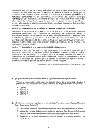 4 
Comprende la conducción del proceso de enseñanza por medio de un enfoque que valore la inclusión y la diversidad en todas sus expresiones. Refiere la mediación pedagógica del docente en el desarrollo de un clima favorable al aprendizaje, el manejo de los contenidos, la motivación permanente de sus estudiantes, el desarrollo de diversas estrategias metodológicas y de evaluación, así como la utilización de recursos didácticos pertinentes y relevantes. Incluye el uso de diversos criterios e instrumentos que facilitan la identificación del logro y los desafíos en el proceso de aprendizaje, además de los aspectos de la enseñanza que es preciso mejorar. 
Dominio III: Participación en la gestión de la escuela articulada a la comunidad 
Comprende la participación en la gestión de la escuela o la red de escuelas desde una perspectiva democrática para configurar la comunidad de aprendizaje. Refiere la comunicación efectiva con los diversos actores de la comunidad educativa, la participación en la elaboración, ejecución y evaluación del Proyecto Educativo Institucional, así como la contribución al establecimiento de un clima institucional favorable. Incluye la valoración y respeto a la comunidad y sus características y la corresponsabilidad de las familias en los resultados de los aprendizajes. 
Dominio IV: Desarrollo de la profesionalidad y la identidad docente 
Comprende el proceso y las prácticas que caracterizan la formación y desarrollo de la comunidad profesional de docentes. Refiere la reflexión sistemática sobre su práctica pedagógica, la de sus colegas, el trabajo en grupos, la colaboración con sus pares y su participación en actividades de desarrollo profesional. Incluye la responsabilidad en los procesos y resultados del aprendizaje y el manejo de información sobre el diseño e implementación de las políticas educativas a nivel nacional y regional. 
[Tomado de: Marco de Buen Desempeño Docente, Minedu, 2013] 
1. ¿A qué dominio del Marco corresponde el siguiente desempeño profesional? 
“Refiere la comunicación efectiva con los diversos actores de la comunidad educativa, la participación en la elaboración, ejecución y evaluación del Proyecto Educativo Institucional”. 
A. Dominio I 
B. Dominio II 
C. Dominio III 
D. Dominio IV 
2. ¿Cuál es la intención principal de la sección titulada “Propósitos específicos del Marco de Buen Desempeño Docente”? 
A. Describir los objetivos que tiene la publicación de un documento como el Marco. 
B. Mostrar las ventajas de la implementación del Marco de Buen Desempeño Docente. 
C. Explicar al lector cuál es la definición de “propósito específico” en el Marco. 
D. Establecer un lenguaje común entre los que ejercen la profesión docente y los ciudadanos. 
 