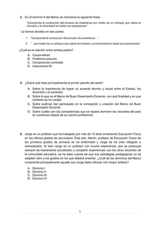5 
3. En el dominio II del Marco se menciona la siguiente frase: 
“Comprende la conducción del proceso de enseñanza por medio de un enfoque que valore la inclusión y la diversidad en todas sus expresiones.” 
La hemos dividido en dos partes: 
1. “Comprende la conducción del proceso de enseñanza …” 
2. “…por medio de un enfoque que valore la inclusión y la diversidad en todas sus expresiones.” 
¿Cuál es la relación entre ambas partes? 
A. Causa-efecto 
B. Problema-solución 
C. Comparación-contraste 
D. Instrumento-fin 
4. ¿Sobre qué trata principalmente el primer párrafo del texto? 
A. Sobre la importancia de lograr un acuerdo técnico y social entre el Estado, los docentes y la sociedad. 
B. Sobre lo que es el Marco de Buen Desempeño Docente, con qué finalidad y en qué contexto se ha creado. 
C. Sobre quiénes han participado en la concepción y creación del Marco de Buen Desempeño Docente. 
D. Sobre cuáles son las competencias que se espera dominen los docentes del país en sucesivas etapas de su carrera profesional. 
5. Jorge es un profesor que ha trabajado por más de 10 años enseñando Educación Física en los últimos grados de secundaria. Este año, Martín, profesor de Educación Física de los primeros grados de primaria se ha enfermado y Jorge se ha visto obligado a reemplazarlo. Si bien Jorge es un profesor con mucha experiencia, que se preocupa siempre de mantenerse actualizado y compartir experiencias con los otros docentes de la comunidad educativa, se ha dado cuenta de que sus estrategias pedagógicas no se adaptan bien a los grados en los que deberá enseñar. ¿Cuál de los dominios del Marco comprende principalmente aquello que Jorge debe reforzar con mayor énfasis? 
A. Dominio I 
B. Dominio II 
C. Dominio III 
D. Dominio IV 
 