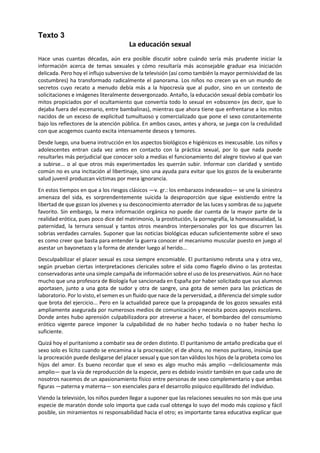 Texto 3 
La educación sexual 
Hace unas cuantas décadas, aún era posible discutir sobre cuándo sería más prudente iniciar la información acerca de temas sexuales y cómo resultaría más aconsejable graduar esa iniciación delicada. Pero hoy el influjo subversivo de la televisión (así como también la mayor permisividad de las costumbres) ha transformado radicalmente el panorama. Los niños no crecen ya en un mundo de secretos cuyo recato a menudo debía más a la hipocresía que al pudor, sino en un contexto de solicitaciones e imágenes literalmente desvergonzado. Antaño, la educación sexual debía combatir los mitos propiciados por el ocultamiento que convertía todo lo sexual en «obsceno» (es decir, que lo dejaba fuera del escenario, entre bambalinas), mientras que ahora tiene que enfrentarse a los mitos nacidos de un exceso de explicitud tumultuoso y comercializado que pone el sexo constantemente bajo los reflectores de la atención pública. En ambos casos, antes y ahora, se juega con la credulidad con que acogemos cuanto excita intensamente deseos y temores. 
Desde luego, una buena instrucción en los aspectos biológicos e higiénicos es inexcusable. Los niños y adolescentes entran cada vez antes en contacto con la práctica sexual, por lo que nada puede resultarles más perjudicial que conocer solo a medias el funcionamiento del alegre tiovivo al que van a subirse... o al que otros más experimentados les querrán subir. Informar con claridad y sentido común no es una incitación al libertinaje, sino una ayuda para evitar que los gozos de la exuberante salud juvenil produzcan víctimas por mera ignorancia. 
En estos tiempos en que a los riesgos clásicos —v. gr.: los embarazos indeseados— se une la siniestra amenaza del sida, es sorprendentemente suicida la desproporción que sigue existiendo entre la libertad de que gozan los jóvenes y su desconocimiento aterrador de las luces y sombras de su juguete favorito. Sin embargo, la mera información orgánica no puede dar cuenta de la mayor parte de la realidad erótica, pues poco dice del matrimonio, la prostitución, la pornografía, la homosexualidad, la paternidad, la ternura sensual y tantos otros meandros interpersonales por los que discurren las sobrias verdades carnales. Suponer que las noticias biológicas educan suficientemente sobre el sexo es como creer que basta para entender la guerra conocer el mecanismo muscular puesto en juego al asestar un bayonetazo y la forma de atender luego al herido... 
Desculpabilizar el placer sexual es cosa siempre encomiable. El puritanismo rebrota una y otra vez, según prueban ciertas interpretaciones clericales sobre el sida como flagelo divino o las protestas conservadoras ante una simple campaña de información sobre el uso de los preservativos. Aún no hace mucho que una profesora de Biología fue sancionada en España por haber solicitado que sus alumnos aportasen, junto a una gota de sudor y otra de sangre, una gota de semen para las prácticas de laboratorio. Por lo visto, el semen es un fluido que nace de la perversidad, a diferencia del simple sudor que brota del ejercicio... Pero en la actualidad parece que la propaganda de los gozos sexuales está ampliamente asegurada por numerosos medios de comunicación y necesita pocos apoyos escolares. Donde antes hubo aprensión culpabilizadora por atreverse a hacer, el bombardeo del consumismo erótico vigente parece imponer la culpabilidad de no haber hecho todavía o no haber hecho lo suficiente. 
Quizá hoy el puritanismo a combatir sea de orden distinto. El puritanismo de antaño predicaba que el sexo solo es lícito cuando se encamina a la procreación; el de ahora, no menos puritano, insinúa que la procreación puede desligarse del placer sexual y que son tan válidos los hijos de la probeta como los hijos del amor. Es bueno recordar que el sexo es algo mucho más amplio —deliciosamente más amplio— que la vía de reproducción de la especie, pero es debido insistir también en que cada uno de nosotros nacemos de un apasionamiento físico entre personas de sexo complementario y que ambas figuras —paterna y materna— son esenciales para el desarrollo psíquico equilibrado del individuo. 
Viendo la televisión, los niños pueden llegar a suponer que las relaciones sexuales no son más que una especie de maratón donde solo importa que cada cual obtenga lo suyo del modo más copioso y fácil posible, sin miramientos ni responsabilidad hacia el otro; es importante tarea educativa explicar que  